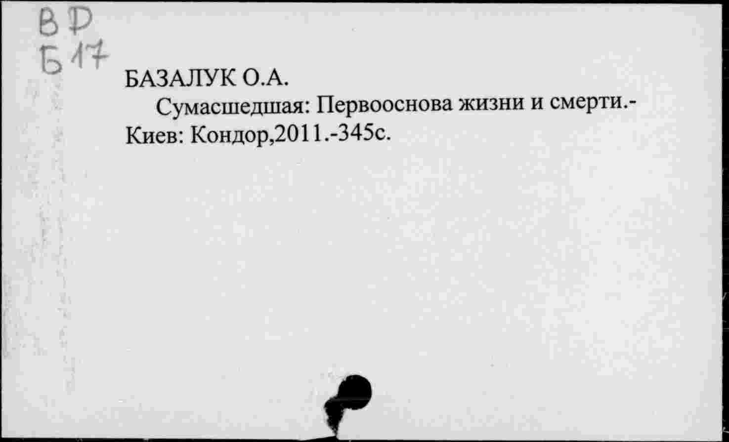 ﻿ВР
БАЗАЛУК О.А.
Сумасшедшая: Первооснова жизни и смерти.-Киев: Кондор,2011.-345с.